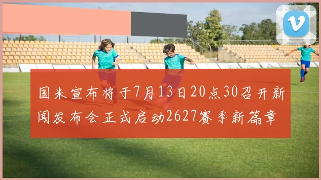 国米宣布将于7月13日20点30召开新闻发布会正式启动2627赛季新篇章