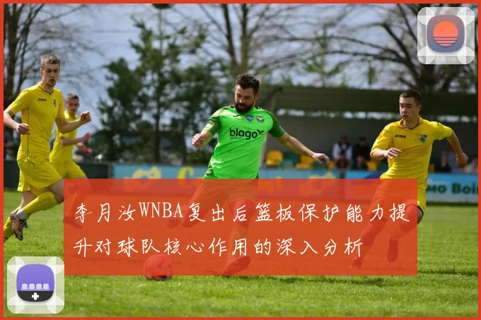 李月汝WNBA复出后篮板保护能力提升对球队核心作用的深入分析