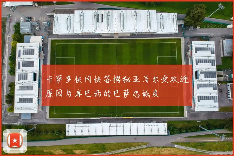 卡萨多快问快答揭秘亚马尔受欢迎原因与库巴西的巴萨忠诚度