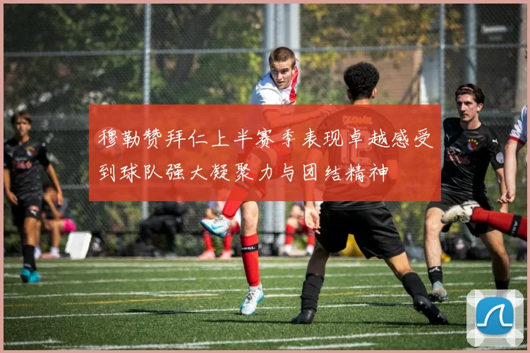 穆勒赞拜仁上半赛季表现卓越感受到球队强大凝聚力与团结精神