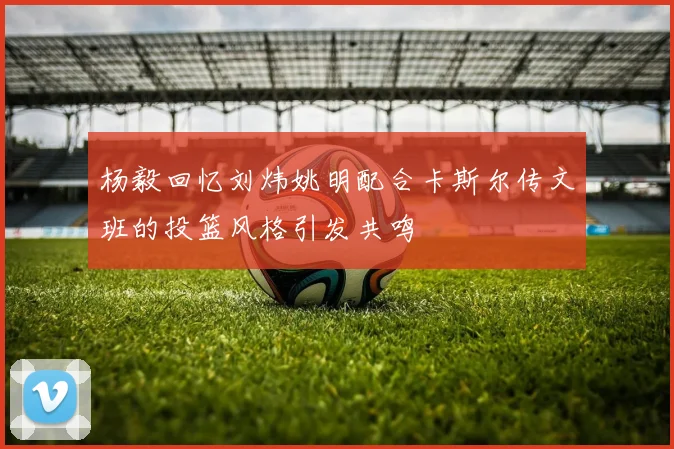 杨毅回忆刘炜姚明配合卡斯尔传文班的投篮风格引发共鸣