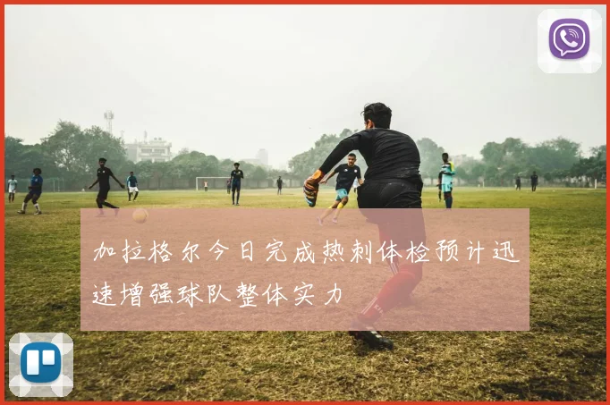 加拉格尔今日完成热刺体检预计迅速增强球队整体实力
