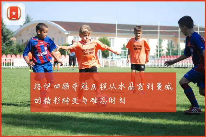 格伊回顾夺冠历程从水晶宫到曼城的精彩转变与难忘时刻
