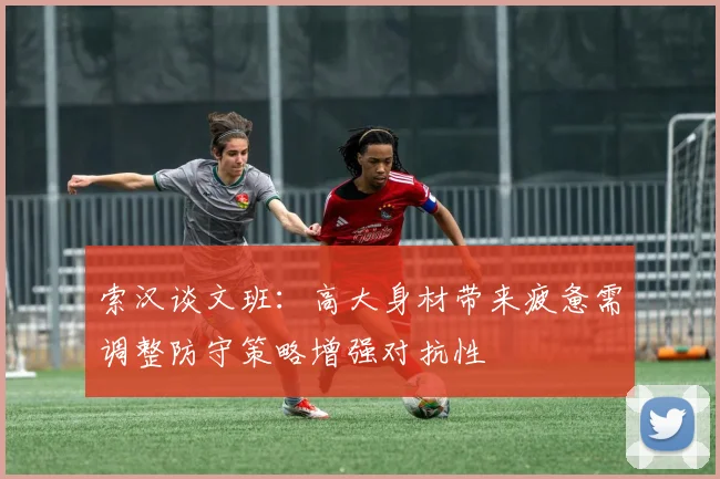 索汉谈文班：高大身材带来疲惫需调整防守策略增强对抗性