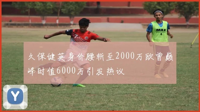久保健英身价腰斩至2000万欧曾巅峰时值6000万引发热议