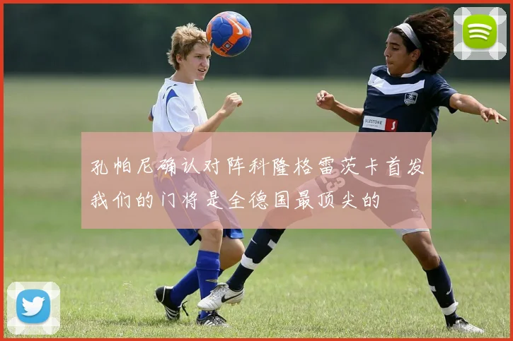 孔帕尼确认对阵科隆格雷茨卡首发我们的门将是全德国最顶尖的