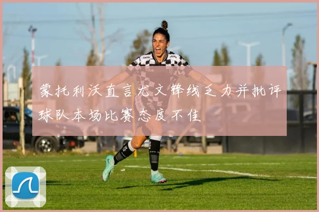 蒙托利沃直言尤文锋线乏力并批评球队本场比赛态度不佳
